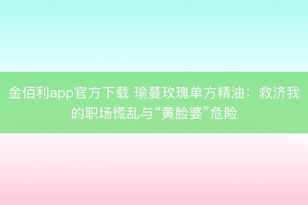 金佰利app官方下载 瑜蔓玫瑰单方精油:救济我的职场慌乱与“黄脸婆”危险