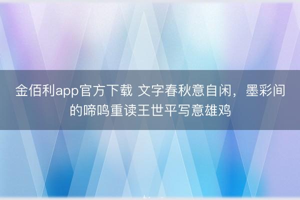 金佰利app官方下载 文字春秋意自闲，墨彩间的啼鸣重读王世平写意雄鸡
