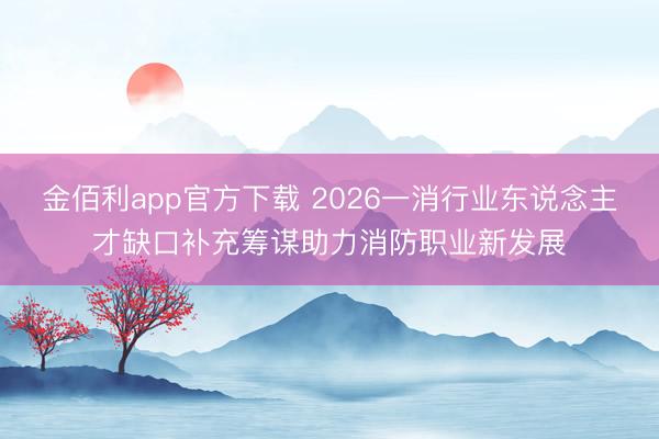 金佰利app官方下载 2026一消行业东说念主才缺口补充筹谋助力消防职业新发展