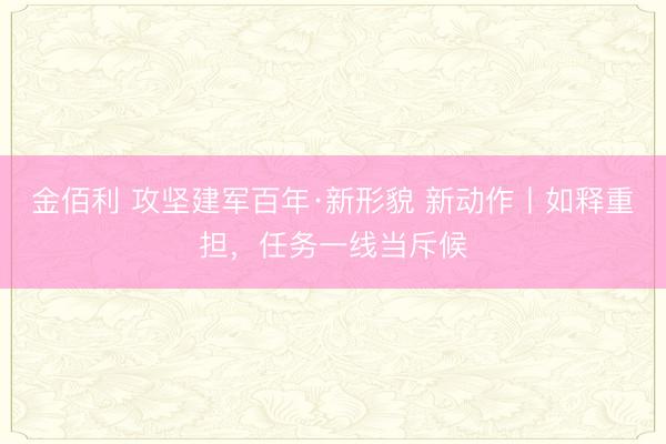 金佰利 攻坚建军百年·新形貌 新动作丨如释重担，任务一线当斥候