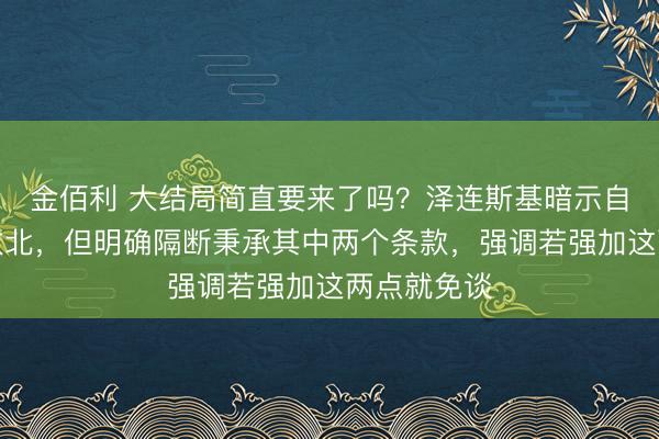 金佰利 大结局简直要来了吗？泽连斯基暗示自得作念出败北，但明确隔断秉承其中两个条款，强调若强加这两点就免谈
