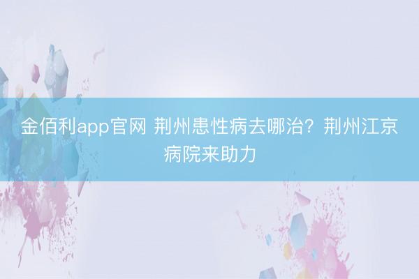 金佰利app官网 荆州患性病去哪治？荆州江京病院来助力