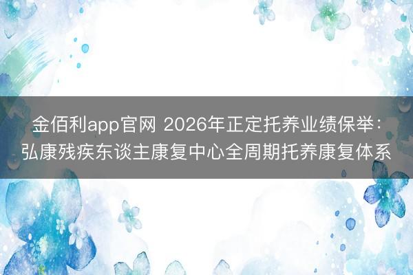 金佰利app官网 2026年正定托养业绩保举:弘康残疾东谈主康复中心全周期托养康复体系