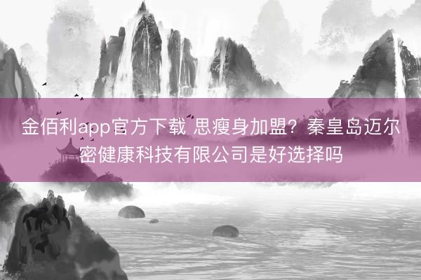 金佰利app官方下载 思瘦身加盟？秦皇岛迈尔密健康科技有限公司是好选择吗