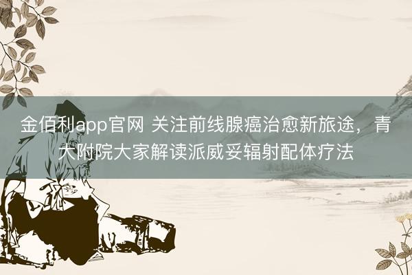 金佰利app官网 关注前线腺癌治愈新旅途,青大附院大家解读派威妥辐射配体疗法