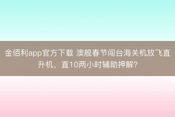 金佰利app官方下载 澳舰春节闯台海关机放飞直升机，直10两小时辅助押解？