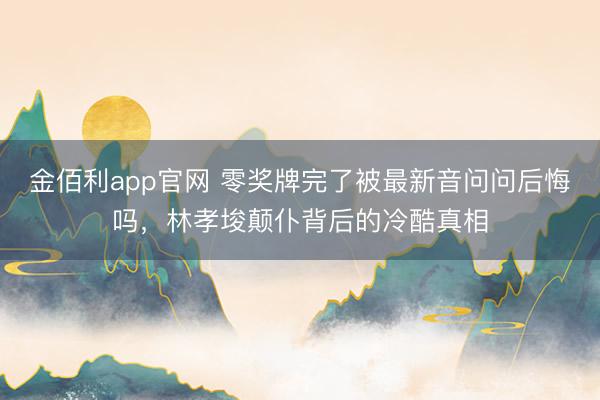 金佰利app官网 零奖牌完了被最新音问问后悔吗，林孝埈颠仆背后的冷酷真相