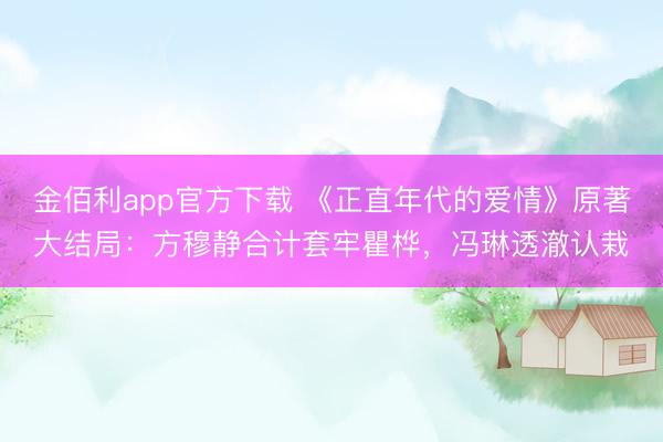金佰利app官方下载 《正直年代的爱情》原著大结局：方穆静合计套牢瞿桦，冯琳透澈认栽
