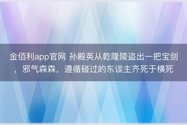 金佰利app官网 孙殿英从乾隆陵盗出一把宝剑,邪气森森,遵循碰过的东谈主齐死于横死