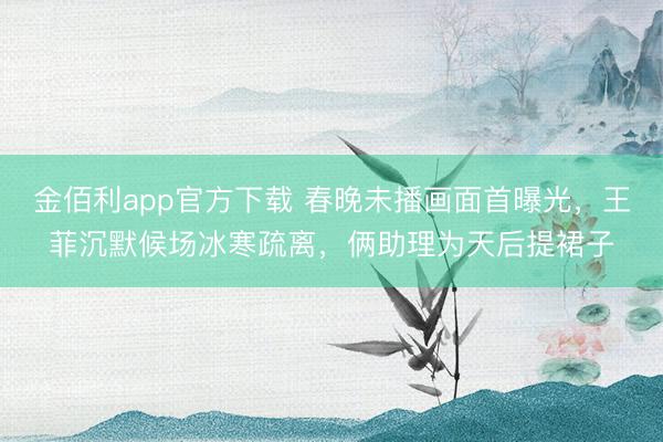 金佰利app官方下载 春晚未播画面首曝光,王菲沉默候场冰寒疏离,俩助理为天后提裙子