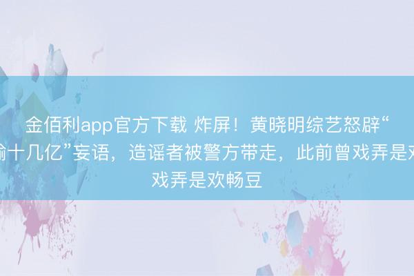金佰利app官方下载 炸屏!黄晓明综艺怒辟“澳门输十几亿”妄语,造谣者被警方带走,此前曾戏弄是欢畅豆