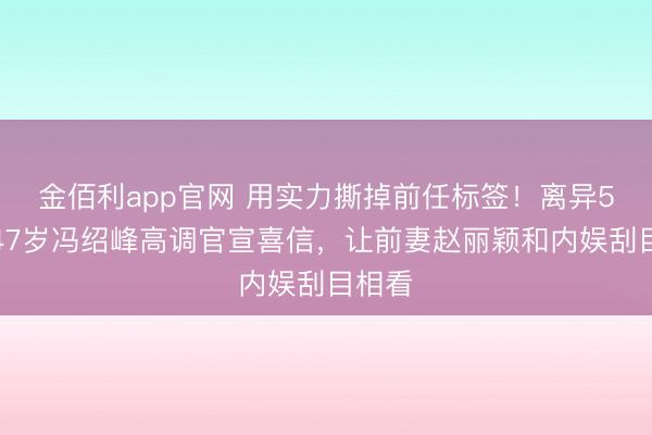 金佰利app官网 用实力撕掉前任标签！离异5年，47岁冯绍峰高调官宣喜信，让前妻赵丽颖和内娱刮目相看