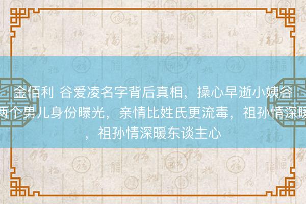 金佰利 谷爱凌名字背后真相，操心早逝小姨谷凌，奶奶两个男儿身份曝光，亲情比姓氏更流毒，祖孙情深暖东谈主心