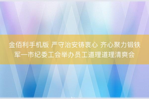 金佰利手机版 严守治安铸衷心 齐心聚力锻铁军—市纪委工会举办员工道理道理清爽会