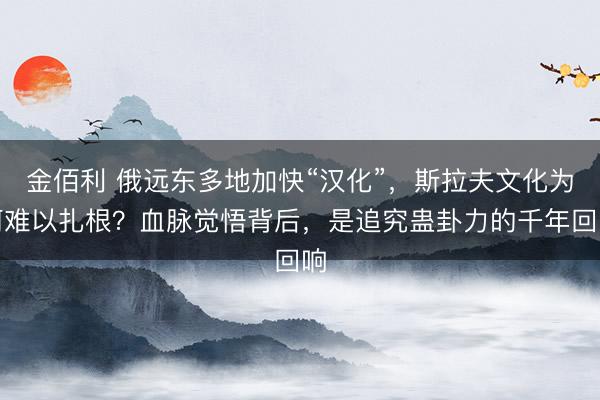 金佰利 俄远东多地加快“汉化”，斯拉夫文化为何难以扎根？血脉觉悟背后，是追究蛊卦力的千年回响