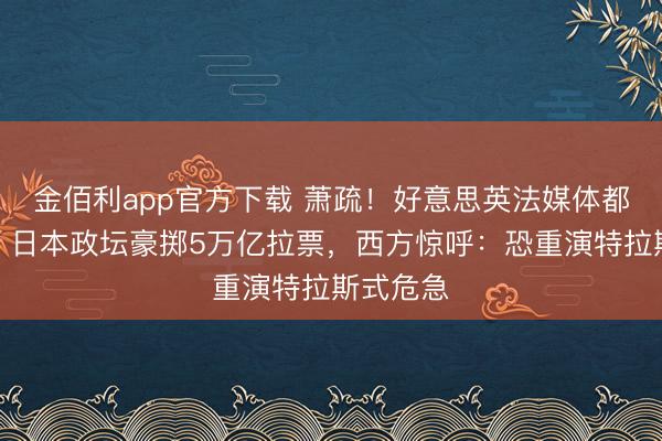 金佰利app官方下载 萧疏！好意思英法媒体都发劝诫，日本政坛豪掷5万亿拉票，西方惊呼：恐重演特拉斯式危急