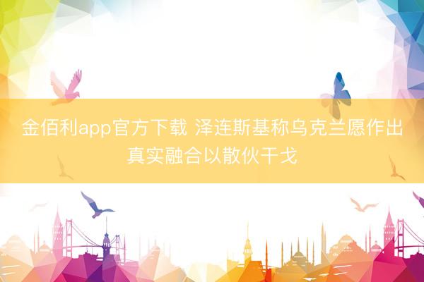 金佰利app官方下载 泽连斯基称乌克兰愿作出真实融合以散伙干戈
