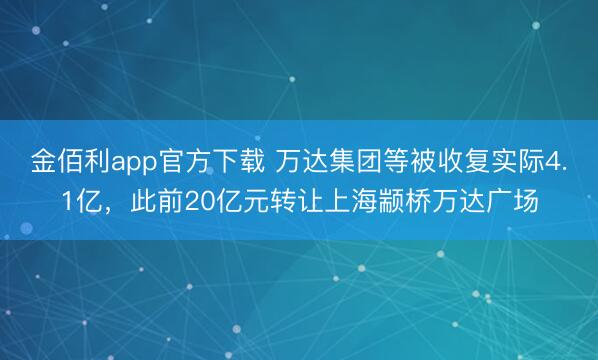 金佰利app官方下载 万达集团等被收复实际4.1亿，此前20亿元转让上海颛桥万达广场